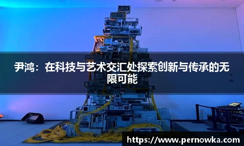 尹鸿：在科技与艺术交汇处探索创新与传承的无限可能